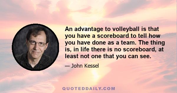 An advantage to volleyball is that you have a scoreboard to tell how you have done as a team. The thing is, in life there is no scoreboard, at least not one that you can see.