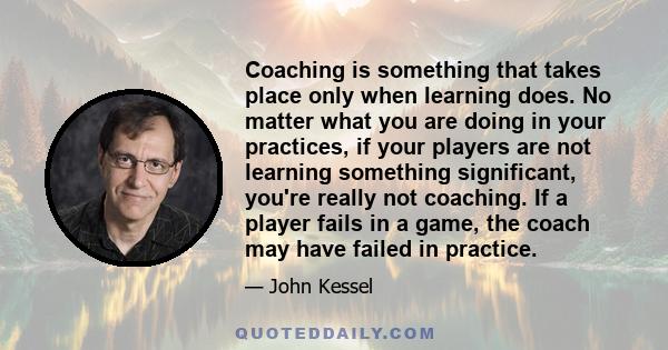 Coaching is something that takes place only when learning does. No matter what you are doing in your practices, if your players are not learning something significant, you're really not coaching. If a player fails in a