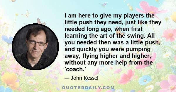 I am here to give my players the little push they need, just like they needed long ago, when first learning the art of the swing. All you needed then was a little push, and quickly you were pumping away, flying higher