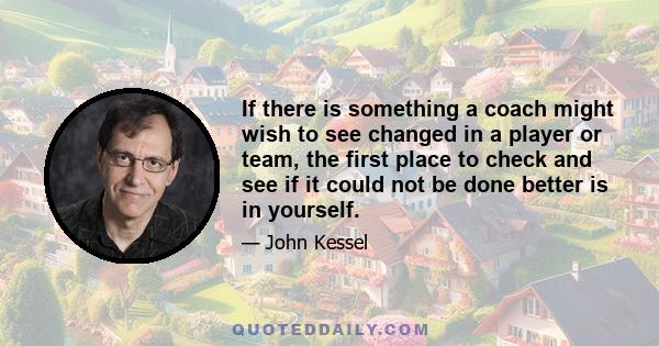 If there is something a coach might wish to see changed in a player or team, the first place to check and see if it could not be done better is in yourself.