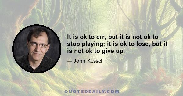 It is ok to err, but it is not ok to stop playing; it is ok to lose, but it is not ok to give up.