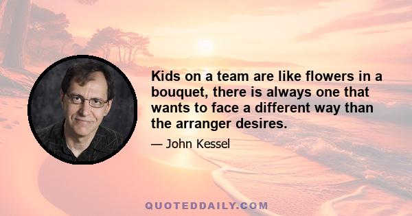 Kids on a team are like flowers in a bouquet, there is always one that wants to face a different way than the arranger desires.