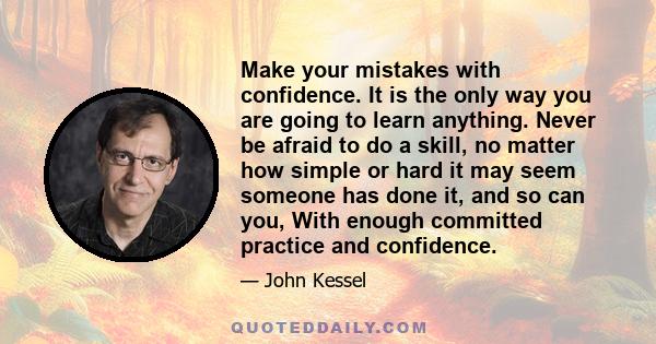 Make your mistakes with confidence. It is the only way you are going to learn anything. Never be afraid to do a skill, no matter how simple or hard it may seem someone has done it, and so can you, With enough committed