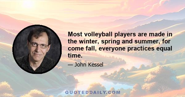 Most volleyball players are made in the winter, spring and summer, for come fall, everyone practices equal time.