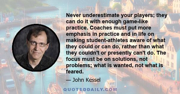 Never underestimate your players; they can do it with enough game-like practice. Coaches must put more emphasis in practice and in life on making student-athletes aware of what they could or can do, rather than what