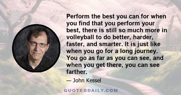 Perform the best you can for when you find that you perform your best, there is still so much more in volleyball to do better, harder, faster, and smarter. It is just like when you go for a long journey. You go as far