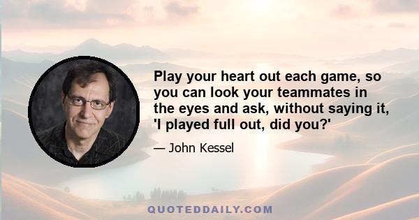 Play your heart out each game, so you can look your teammates in the eyes and ask, without saying it, 'I played full out, did you?'