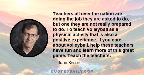 Teachers all over the nation are doing the job they are asked to do, but one they are not really prepared to do. To teach volleyball as a physical activity that is also a positive experience. If you care about