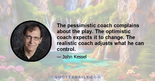 The pessimistic coach complains about the play. The optimistic coach expects it to change. The realistic coach adjusts what he can control.