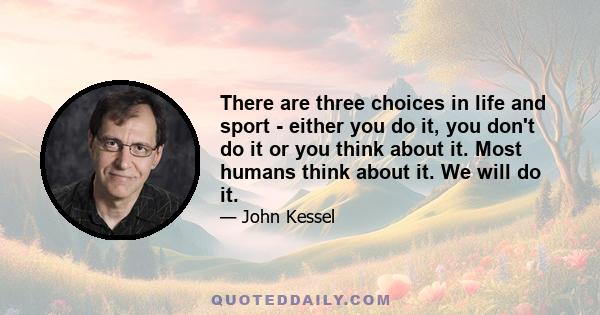 There are three choices in life and sport - either you do it, you don't do it or you think about it. Most humans think about it. We will do it.