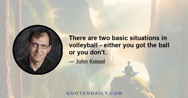 There are two basic situations in volleyball - either you got the ball or you don't.