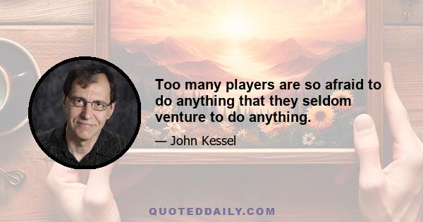 Too many players are so afraid to do anything that they seldom venture to do anything.