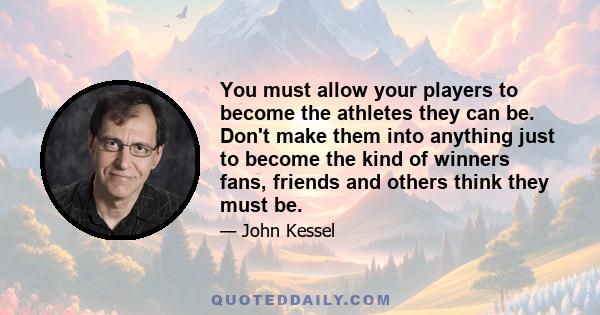 You must allow your players to become the athletes they can be. Don't make them into anything just to become the kind of winners fans, friends and others think they must be.