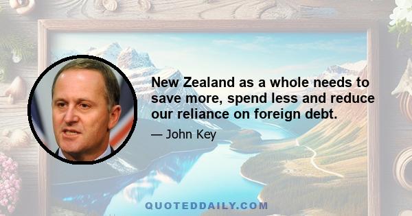 New Zealand as a whole needs to save more, spend less and reduce our reliance on foreign debt.