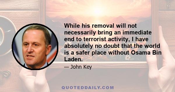 While his removal will not necessarily bring an immediate end to terrorist activity, I have absolutely no doubt that the world is a safer place without Osama Bin Laden.