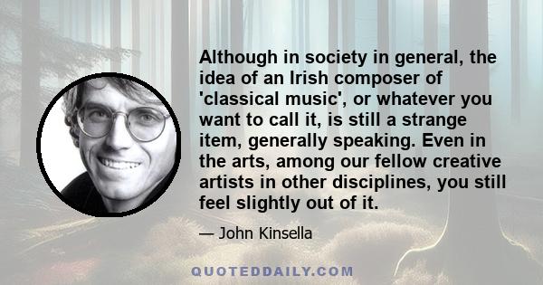 Although in society in general, the idea of an Irish composer of 'classical music', or whatever you want to call it, is still a strange item, generally speaking. Even in the arts, among our fellow creative artists in