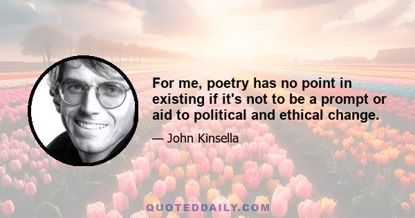 For me, poetry has no point in existing if it's not to be a prompt or aid to political and ethical change.