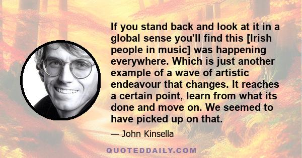 If you stand back and look at it in a global sense you'll find this [Irish people in music] was happening everywhere. Which is just another example of a wave of artistic endeavour that changes. It reaches a certain