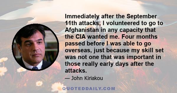 Immediately after the September 11th attacks, I volunteered to go to Afghanistan in any capacity that the CIA wanted me. Four months passed before I was able to go overseas, just because my skill set was not one that