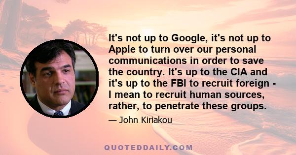 It's not up to Google, it's not up to Apple to turn over our personal communications in order to save the country. It's up to the CIA and it's up to the FBI to recruit foreign - I mean to recruit human sources, rather,