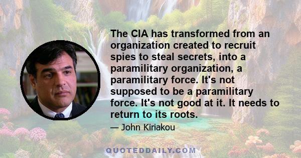 The CIA has transformed from an organization created to recruit spies to steal secrets, into a paramilitary organization, a paramilitary force. It's not supposed to be a paramilitary force. It's not good at it. It needs 