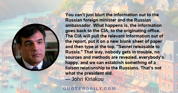 You can't just blurt the information out to the Russian foreign minister and the Russian ambassador. What happens is, the information goes back to the CIA, to the originating office. The CIA will pull the relevant