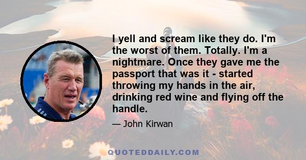 I yell and scream like they do. I'm the worst of them. Totally. I'm a nightmare. Once they gave me the passport that was it - started throwing my hands in the air, drinking red wine and flying off the handle.