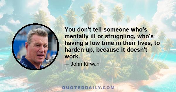 You don't tell someone who's mentally ill or struggling, who's having a low time in their lives, to harden up, because it doesn't work.