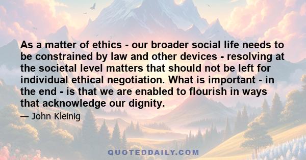 As a matter of ethics - our broader social life needs to be constrained by law and other devices - resolving at the societal level matters that should not be left for individual ethical negotiation. What is important -