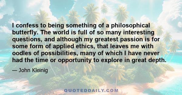 I confess to being something of a philosophical butterfly. The world is full of so many interesting questions, and although my greatest passion is for some form of applied ethics, that leaves me with oodles of