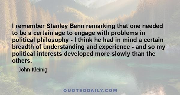 I remember Stanley Benn remarking that one needed to be a certain age to engage with problems in political philosophy - I think he had in mind a certain breadth of understanding and experience - and so my political