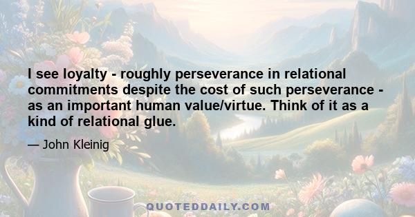 I see loyalty - roughly perseverance in relational commitments despite the cost of such perseverance - as an important human value/virtue. Think of it as a kind of relational glue.