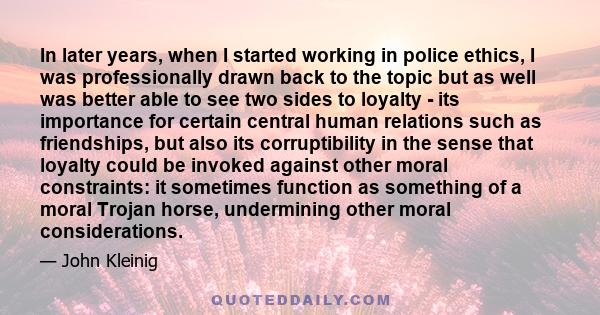 In later years, when I started working in police ethics, I was professionally drawn back to the topic but as well was better able to see two sides to loyalty - its importance for certain central human relations such as