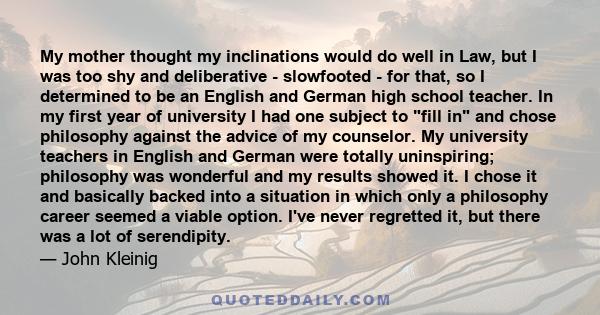 My mother thought my inclinations would do well in Law, but I was too shy and deliberative - slowfooted - for that, so I determined to be an English and German high school teacher. In my first year of university I had