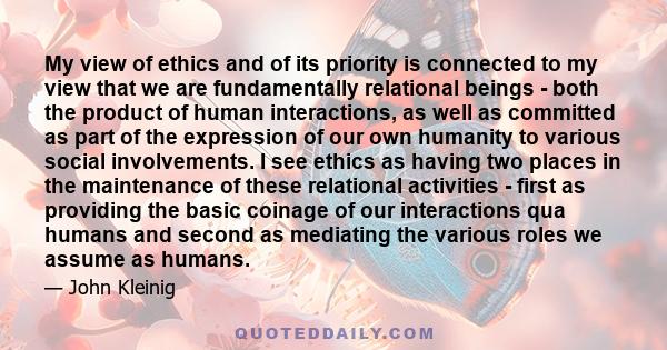 My view of ethics and of its priority is connected to my view that we are fundamentally relational beings - both the product of human interactions, as well as committed as part of the expression of our own humanity to