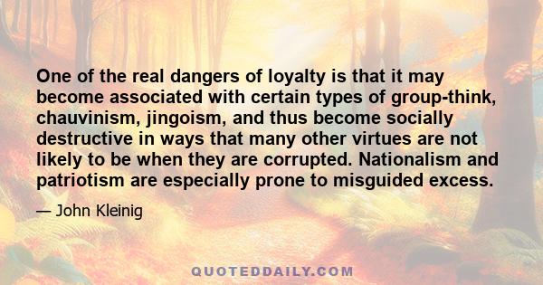 One of the real dangers of loyalty is that it may become associated with certain types of group-think, chauvinism, jingoism, and thus become socially destructive in ways that many other virtues are not likely to be when 