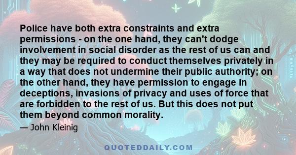 Police have both extra constraints and extra permissions - on the one hand, they can't dodge involvement in social disorder as the rest of us can and they may be required to conduct themselves privately in a way that