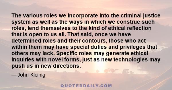 The various roles we incorporate into the criminal justice system as well as the ways in which we construe such roles, lend themselves to the kind of ethical reflection that is open to us all. That said, once we have