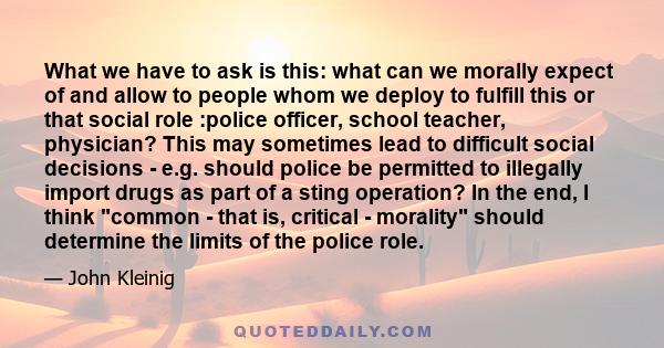 What we have to ask is this: what can we morally expect of and allow to people whom we deploy to fulfill this or that social role :police officer, school teacher, physician? This may sometimes lead to difficult social