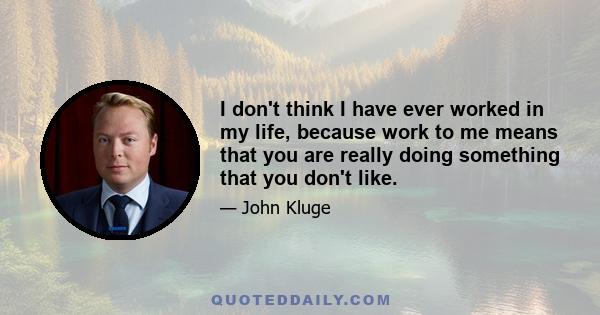 I don't think I have ever worked in my life, because work to me means that you are really doing something that you don't like.