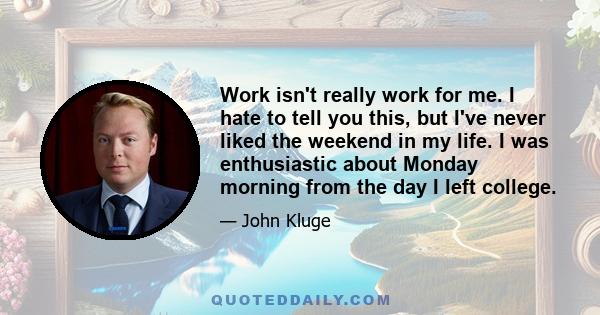 Work isn't really work for me. I hate to tell you this, but I've never liked the weekend in my life. I was enthusiastic about Monday morning from the day I left college.