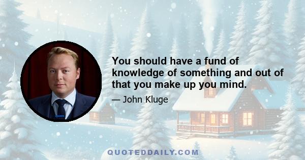 You should have a fund of knowledge of something and out of that you make up you mind.