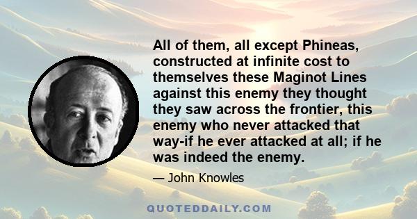 All of them, all except Phineas, constructed at infinite cost to themselves these Maginot Lines against this enemy they thought they saw across the frontier, this enemy who never attacked that way-if he ever attacked at 