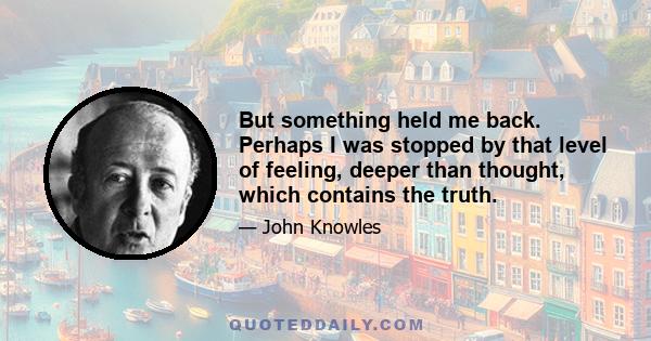 But something held me back. Perhaps I was stopped by that level of feeling, deeper than thought, which contains the truth.