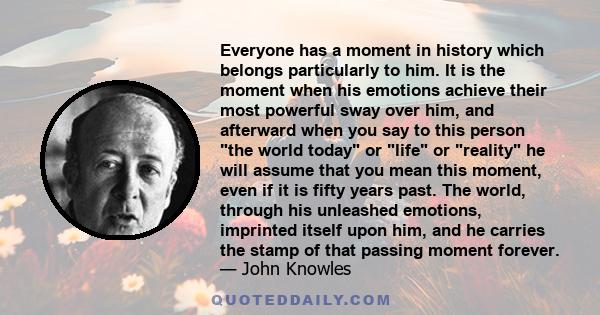 Everyone has a moment in history which belongs particularly to him. It is the moment when his emotions achieve their most powerful sway over him, and afterward when you say to this person the world today or life or