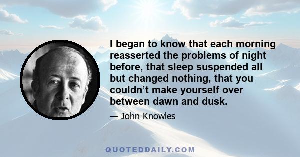 I began to know that each morning reasserted the problems of night before, that sleep suspended all but changed nothing, that you couldn’t make yourself over between dawn and dusk.