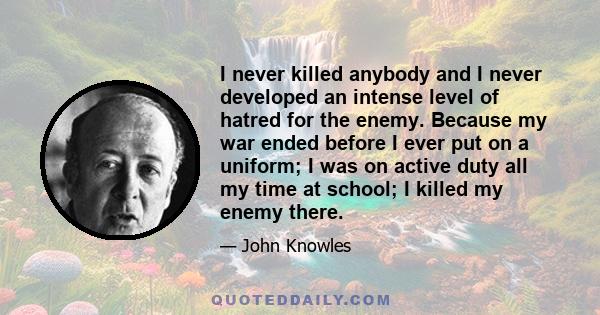 I never killed anybody and I never developed an intense level of hatred for the enemy. Because my war ended before I ever put on a uniform; I was on active duty all my time at school; I killed my enemy there.