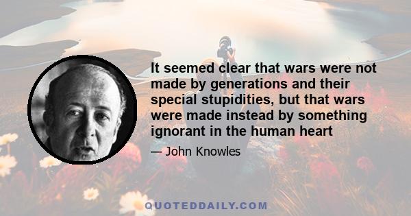 It seemed clear that wars were not made by generations and their special stupidities, but that wars were made instead by something ignorant in the human heart