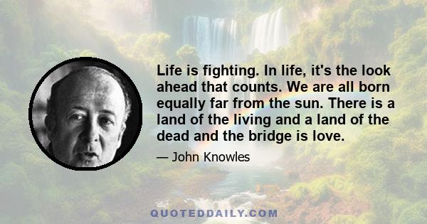 Life is fighting. In life, it's the look ahead that counts. We are all born equally far from the sun. There is a land of the living and a land of the dead and the bridge is love.