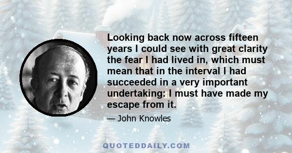 Looking back now across fifteen years I could see with great clarity the fear I had lived in, which must mean that in the interval I had succeeded in a very important undertaking: I must have made my escape from it.